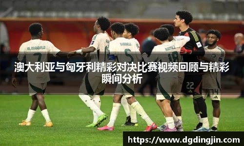 澳大利亚与匈牙利精彩对决比赛视频回顾与精彩瞬间分析